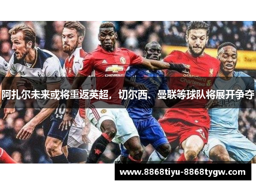 阿扎尔未来或将重返英超，切尔西、曼联等球队将展开争夺