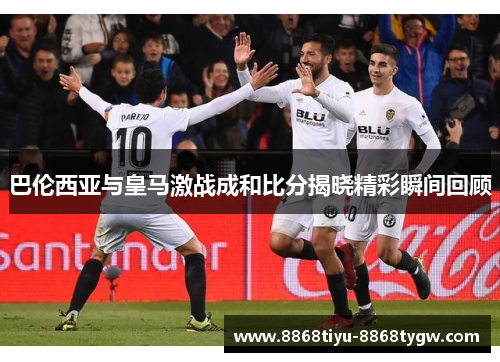 巴伦西亚与皇马激战成和比分揭晓精彩瞬间回顾