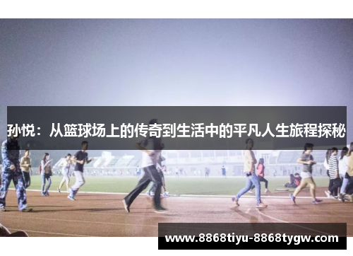 孙悦：从篮球场上的传奇到生活中的平凡人生旅程探秘